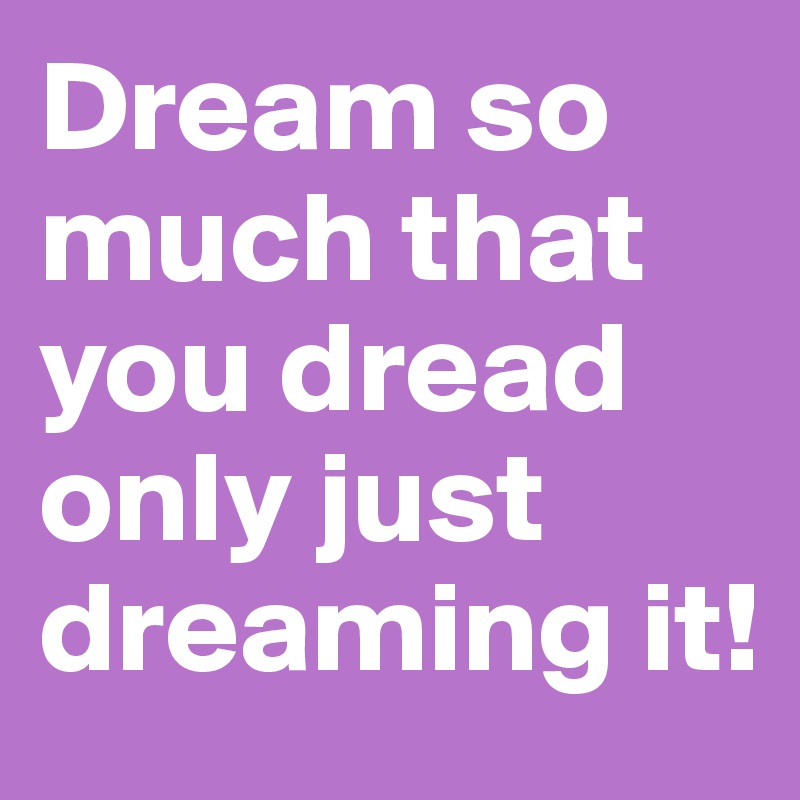 Dream so much that you dread only just dreaming it!