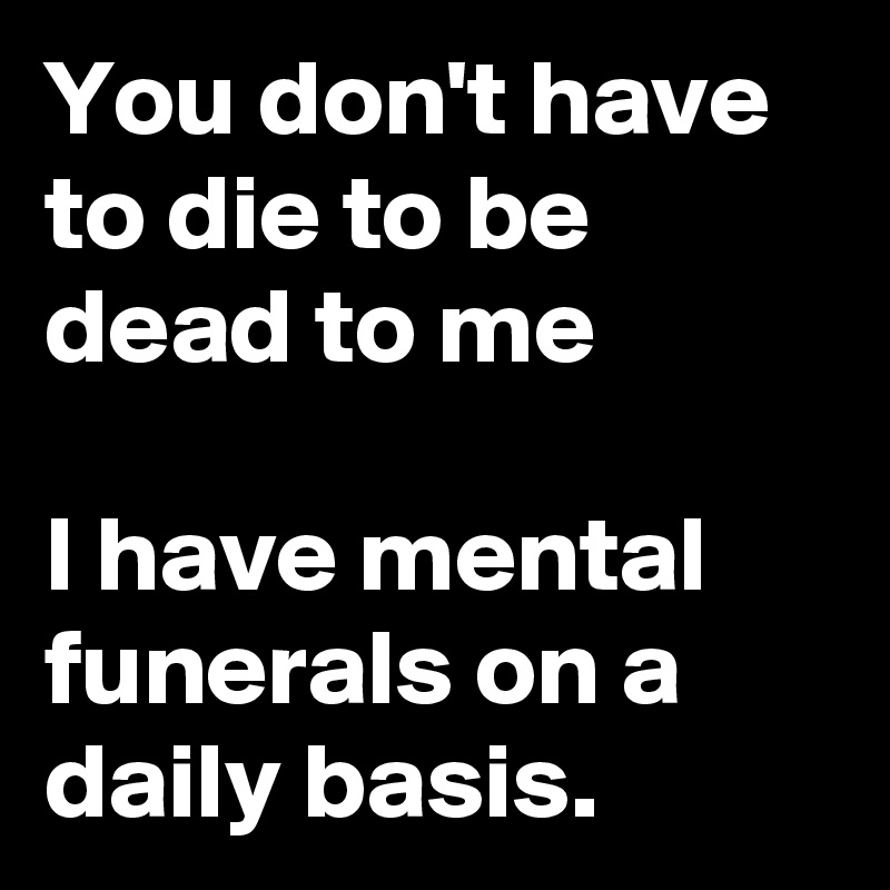 You don't have to die to be dead to me

I have mental funerals on a daily basis.