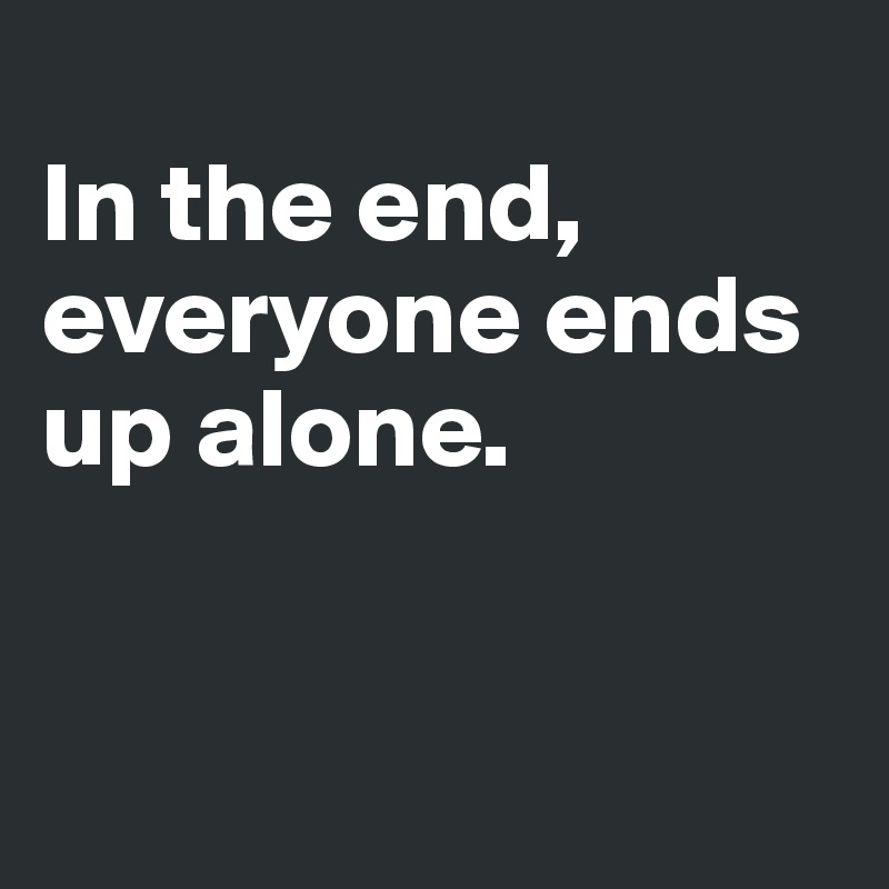 
In the end, everyone ends up alone.


