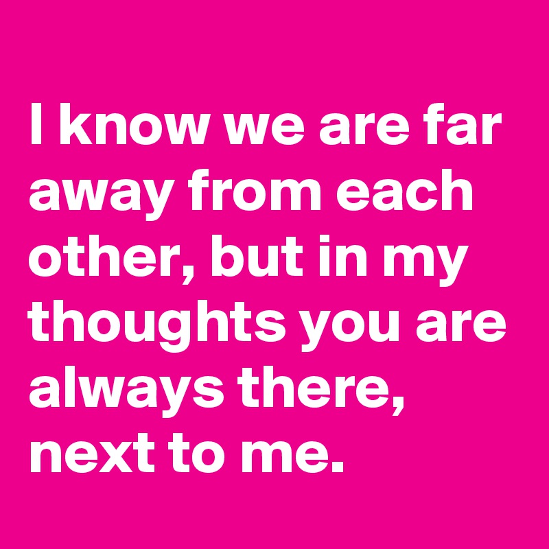 
I know we are far away from each other, but in my thoughts you are always there, next to me.