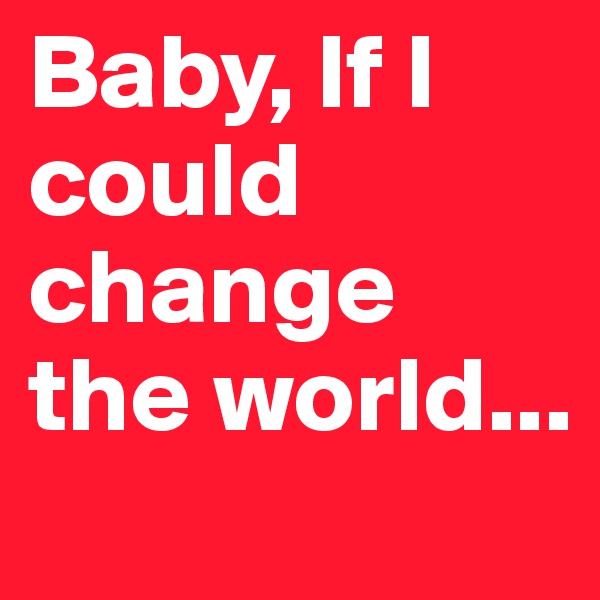 Baby, If I could change the world...