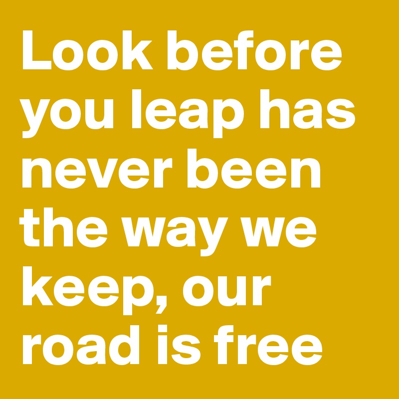 Look before you leap has never been the way we keep, our road is free