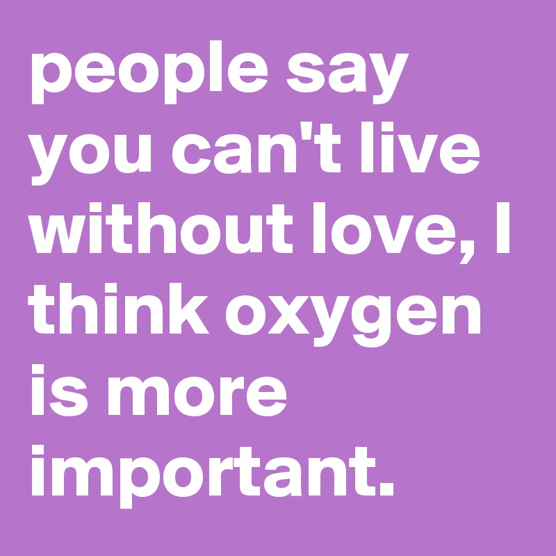 people say you can't live without love, I think oxygen is more important.