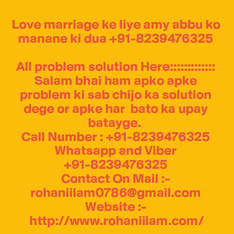 Love marriage ke liye amy abbu ko manane ki dua +91-8239476325

All problem solution Here::::::::::::: Salam bhai ham apko apke problem ki sab chijo ka solution dege or apke har  bato ka upay batayge. 
Call Number : +91-8239476325
Whatsapp and Viber +91-8239476325
Contact On Mail :- rohaniilam0786@gmail.com
Website :- http://www.rohaniilam.com/