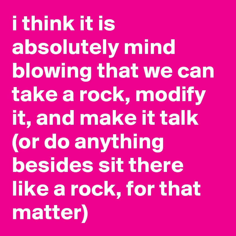 i think it is absolutely mind blowing that we can take a rock, modify it, and make it talk (or do anything besides sit there like a rock, for that matter)