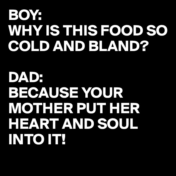 BOY:
WHY IS THIS FOOD SO COLD AND BLAND?

DAD:
BECAUSE YOUR MOTHER PUT HER HEART AND SOUL INTO IT! 