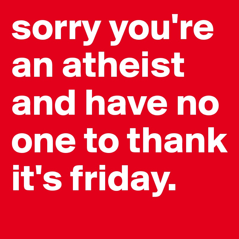 sorry you're an atheist and have no one to thank it's friday. 