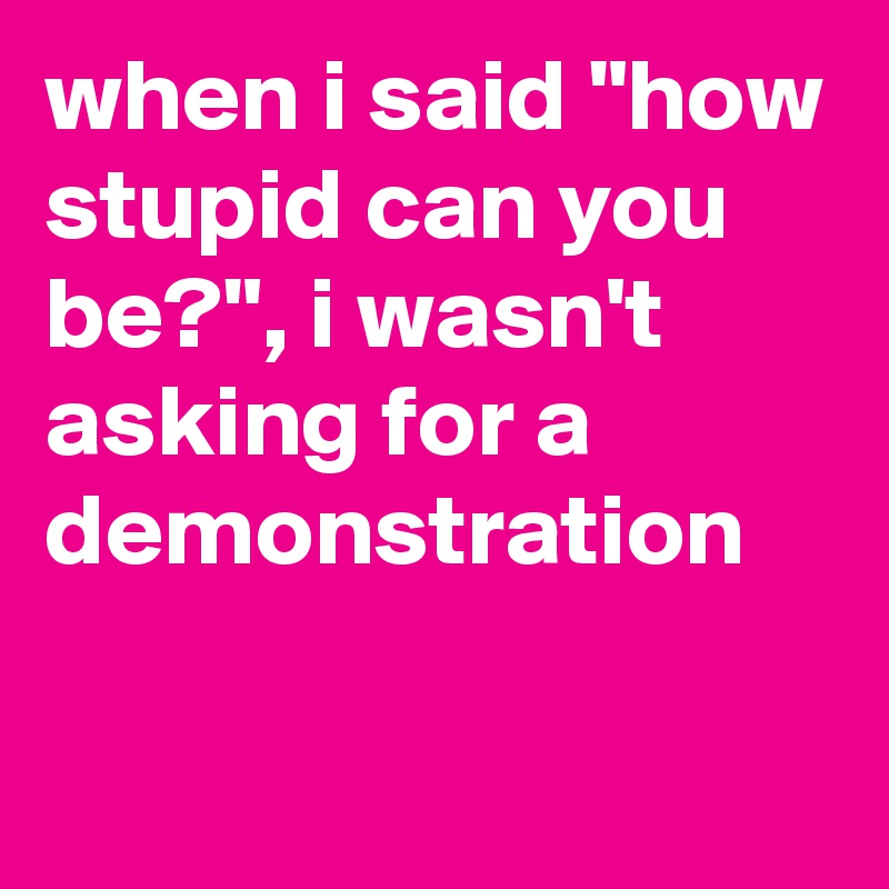 when i said "how stupid can you be?", i wasn't asking for a demonstration 


