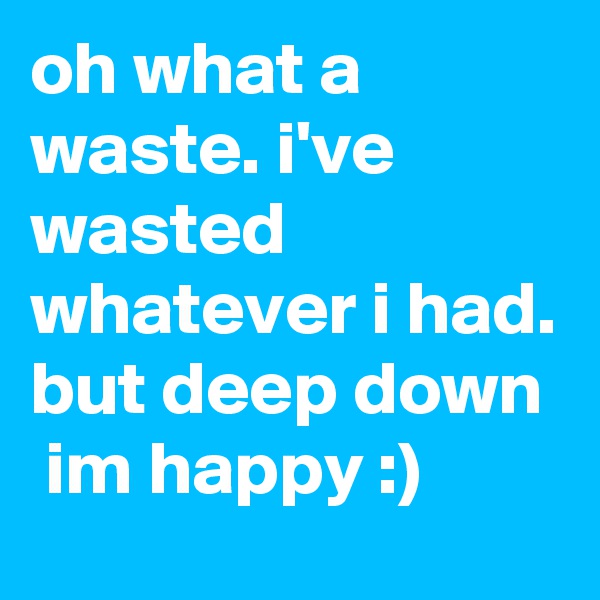 oh what a waste. i've wasted whatever i had. but deep down
 im happy :)