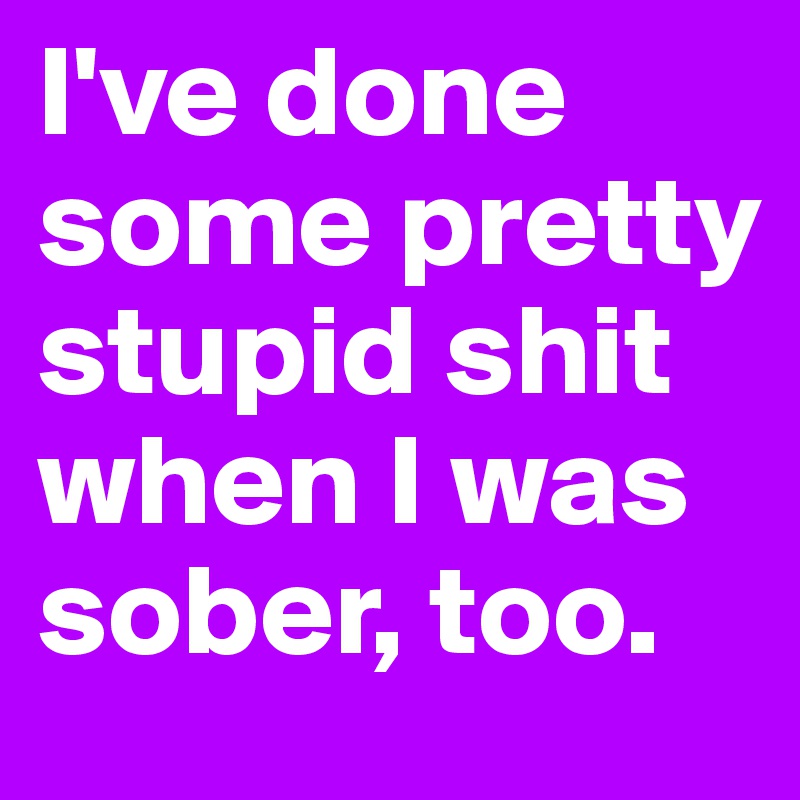 I've done some pretty stupid shit when I was sober, too.