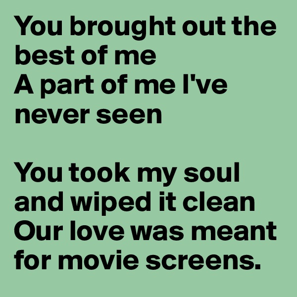 You brought out the best of me
A part of me I've never seen

You took my soul and wiped it clean
Our love was meant for movie screens.