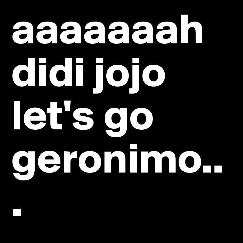 aaaaaaah didi jojo let's go geronimo...