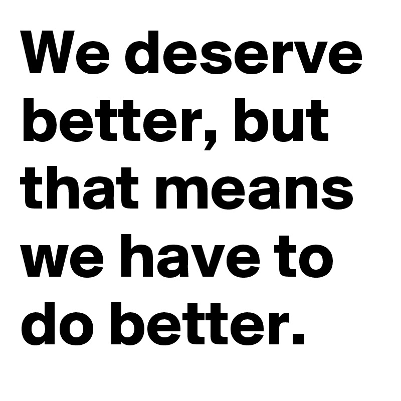 We deserve better, but that means we have to do better.