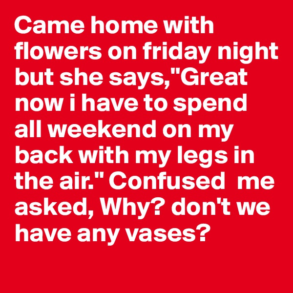 Came home with flowers on friday night but she says,"Great now i have to spend all weekend on my back with my legs in the air." Confused  me asked, Why? don't we have any vases?