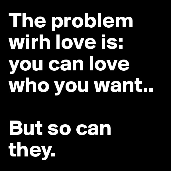 The problem wirh love is: you can love who you want.. 

But so can they. 