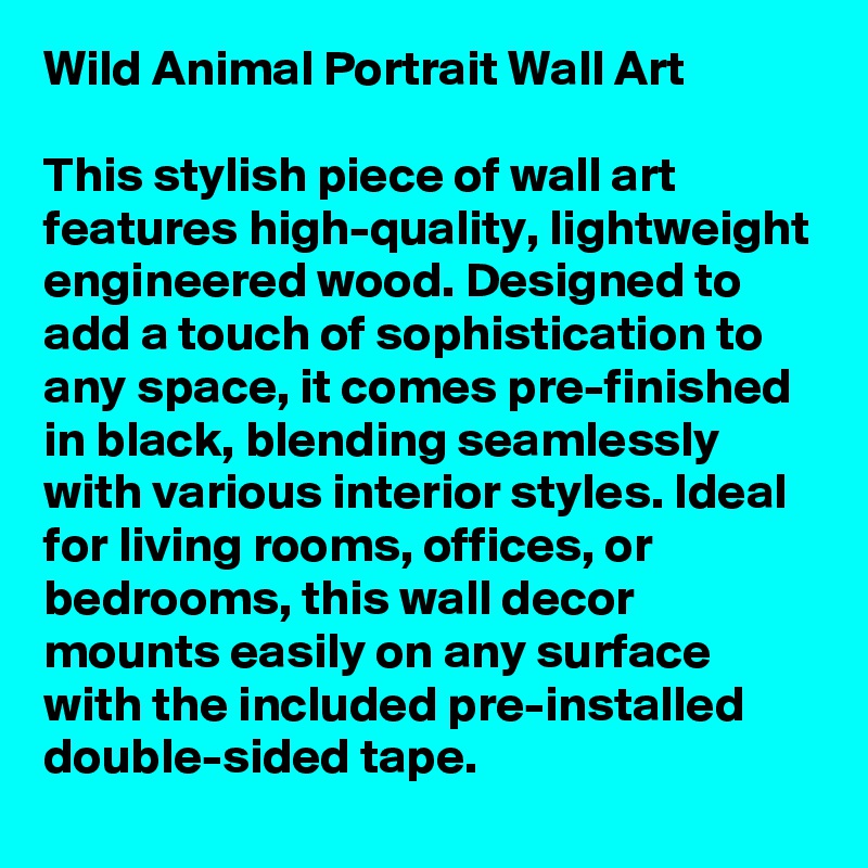 Wild Animal Portrait Wall Art

This stylish piece of wall art features high-quality, lightweight engineered wood. Designed to add a touch of sophistication to any space, it comes pre-finished in black, blending seamlessly with various interior styles. Ideal for living rooms, offices, or bedrooms, this wall decor mounts easily on any surface with the included pre-installed double-sided tape. 