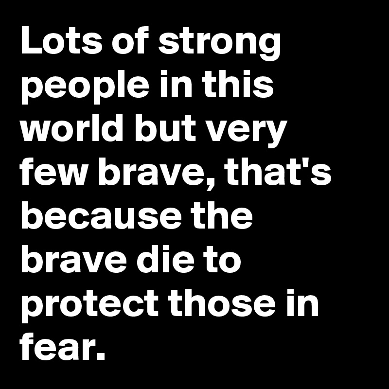 Lots of strong people in this world but very few brave, that's because the brave die to protect those in fear. 