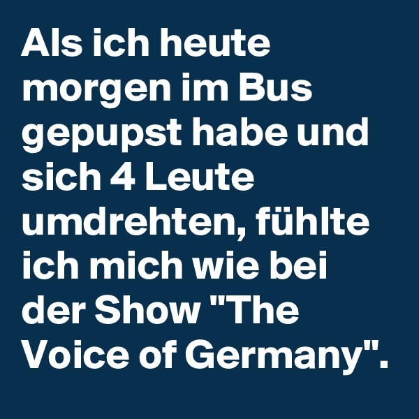 Als ich heute morgen im Bus gepupst habe und sich 4 Leute umdrehten, fühlte ich mich wie bei der Show "The Voice of Germany".