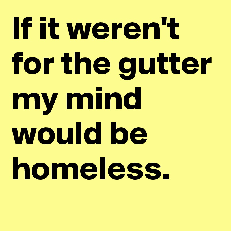 If it weren't for the gutter my mind would be homeless.