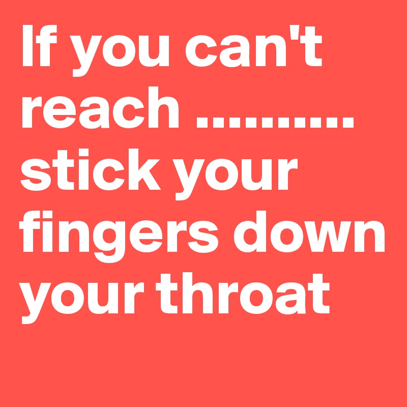If you can't reach ..........
stick your fingers down your throat