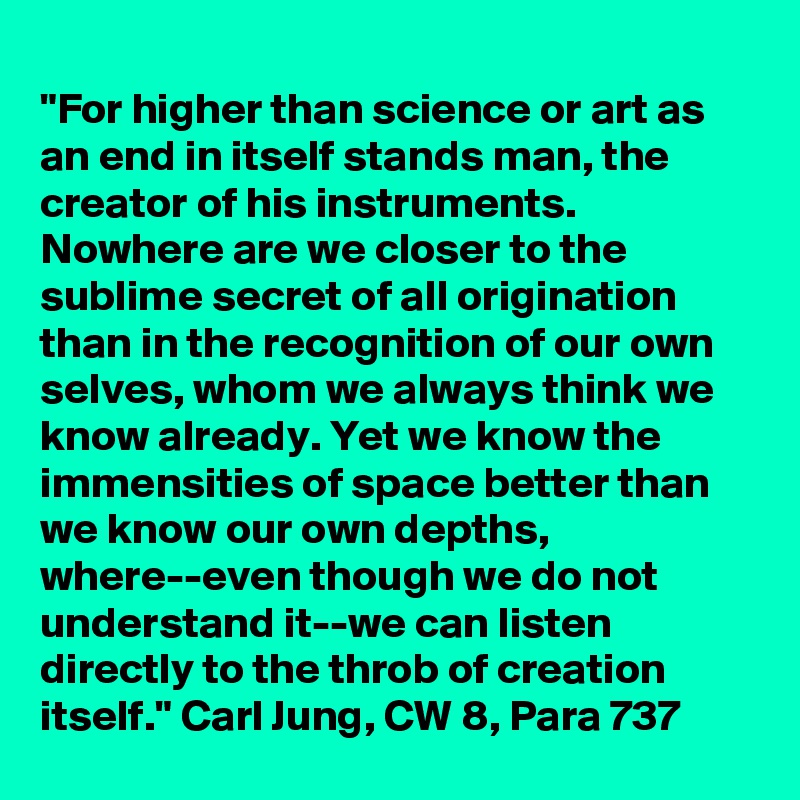 
"For higher than science or art as an end in itself stands man, the creator of his instruments. Nowhere are we closer to the sublime secret of all origination than in the recognition of our own selves, whom we always think we know already. Yet we know the immensities of space better than we know our own depths, where--even though we do not understand it--we can listen directly to the throb of creation itself." Carl Jung, CW 8, Para 737