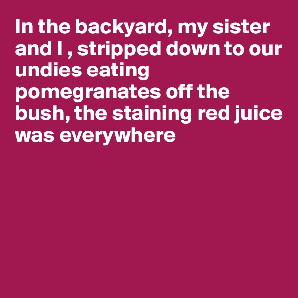 In the backyard, my sister and I , stripped down to our undies eating pomegranates off the bush, the staining red juice 
was everywhere 





