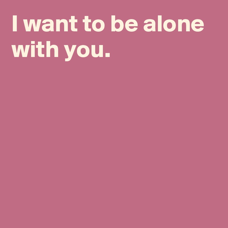 I want to be alone with you.






