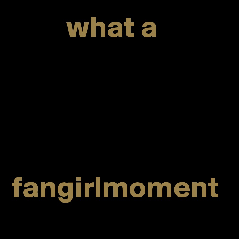          what a 




fangirlmoment