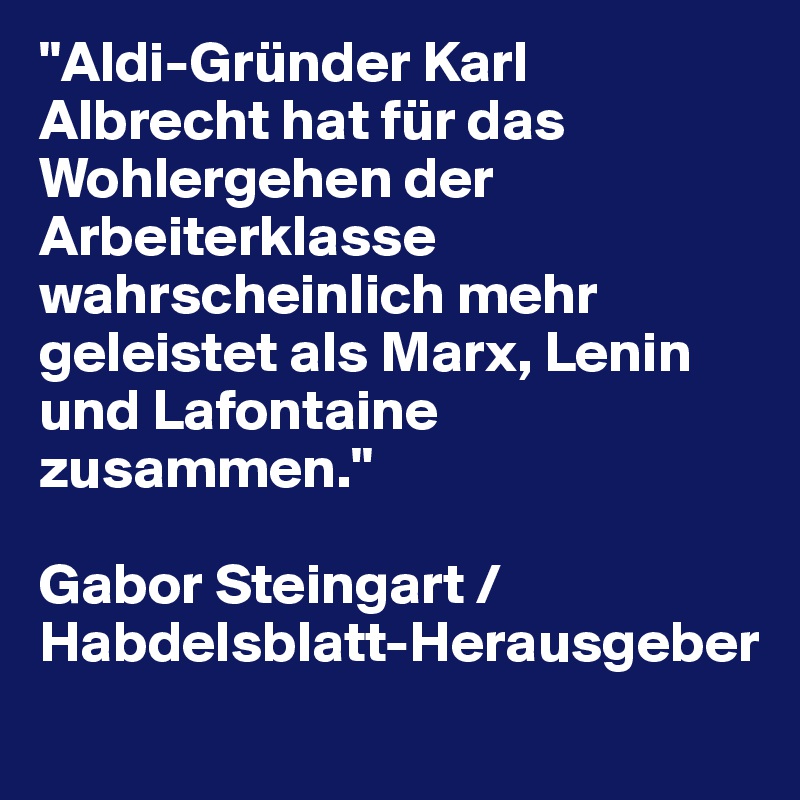 "Aldi-Gründer Karl Albrecht hat für das Wohlergehen der Arbeiterklasse wahrscheinlich mehr geleistet als Marx, Lenin und Lafontaine zusammen." 

Gabor Steingart / Habdelsblatt-Herausgeber
