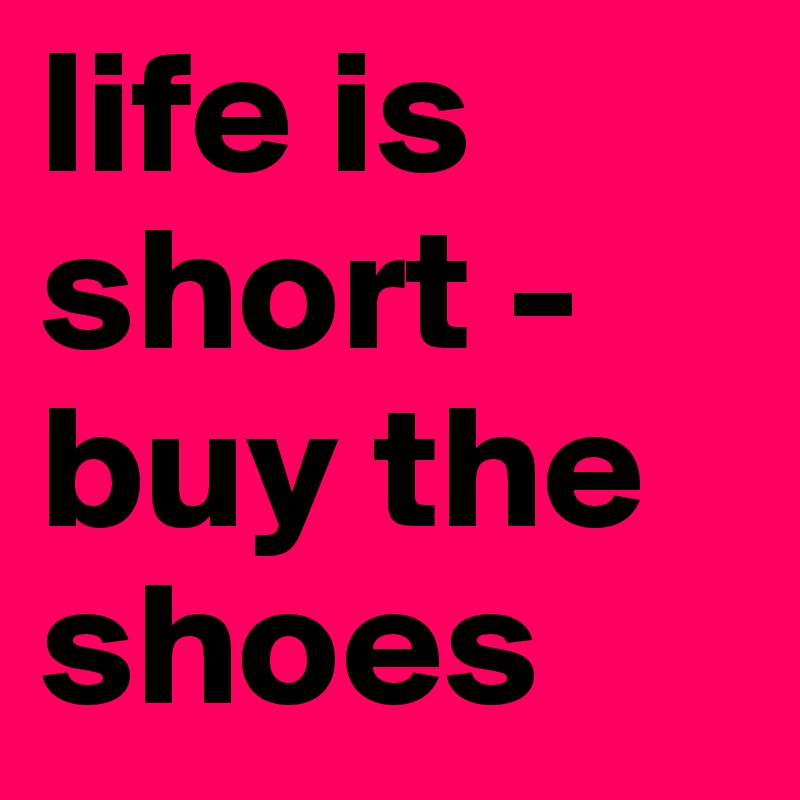 life is short - buy the shoes