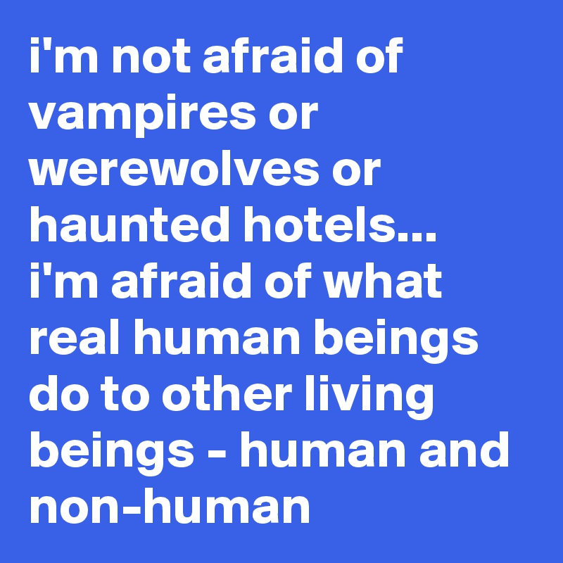 i'm not afraid of vampires or werewolves or haunted hotels... i'm afraid of what real human beings do to other living beings - human and non-human