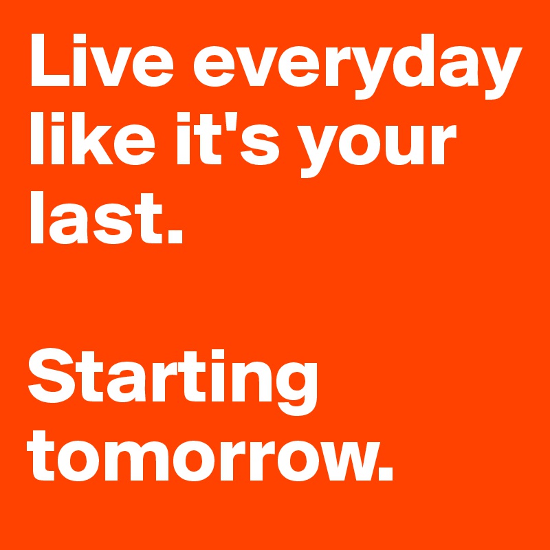 Live everyday 
like it's your last.

Starting tomorrow. 