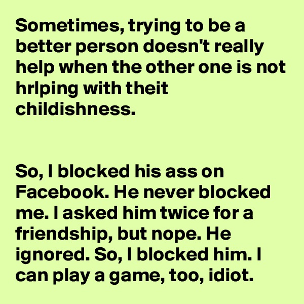Sometimes, trying to be a better person doesn't really help when the other one is not hrlping with theit childishness.


So, I blocked his ass on Facebook. He never blocked me. I asked him twice for a friendship, but nope. He ignored. So, I blocked him. I can play a game, too, idiot.