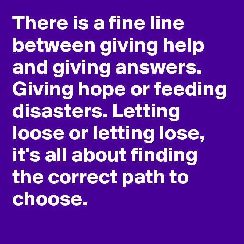 There is a fine line between giving help and giving answers. Giving hope or feeding disasters. Letting loose or letting lose, it's all about finding the correct path to choose.