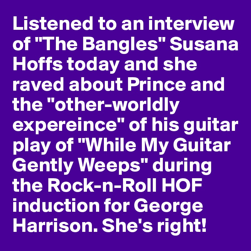 Listened to an interview of "The Bangles" Susana Hoffs today and she raved about Prince and the "other-worldly expereince" of his guitar play of "While My Guitar Gently Weeps" during the Rock-n-Roll HOF induction for George Harrison. She's right!