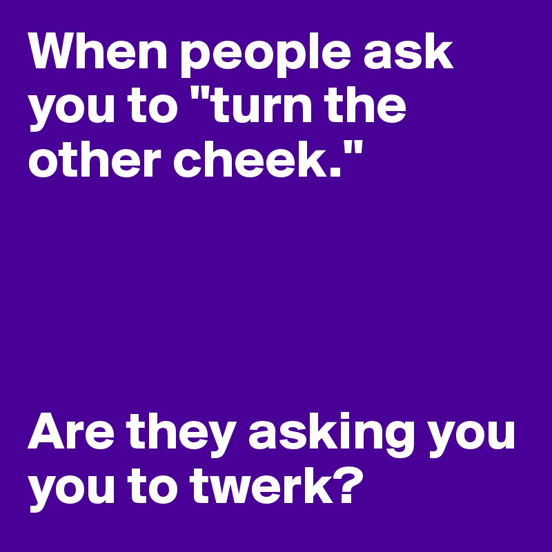 When people ask you to "turn the other cheek." 




Are they asking you you to twerk? 