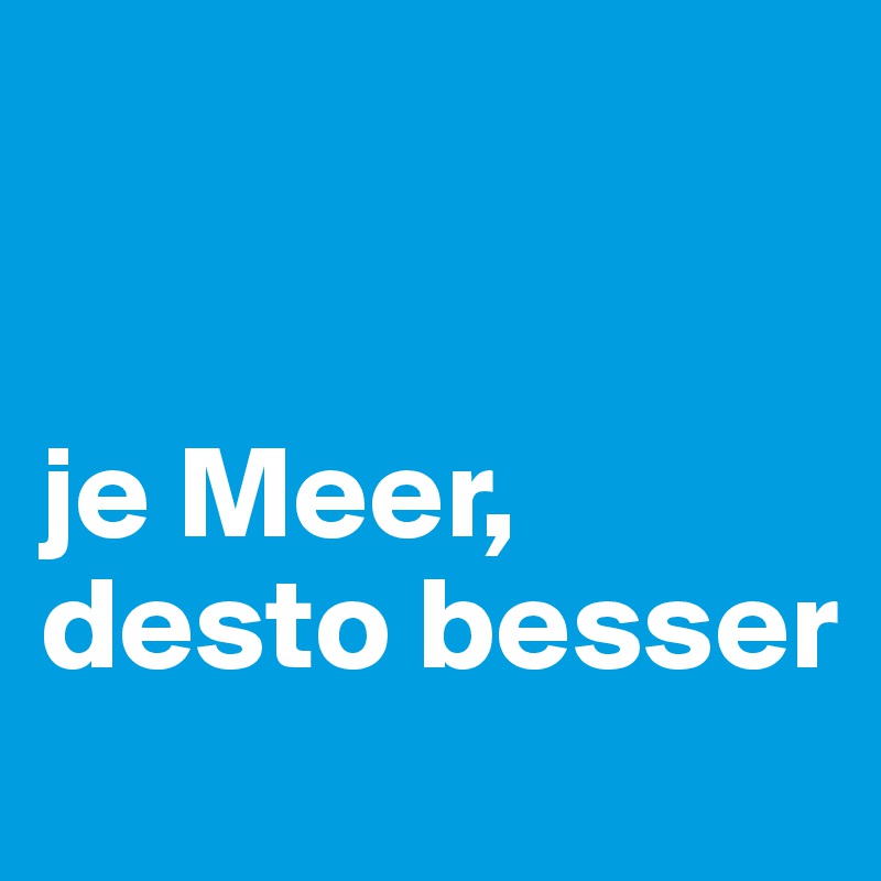 


je Meer, desto besser