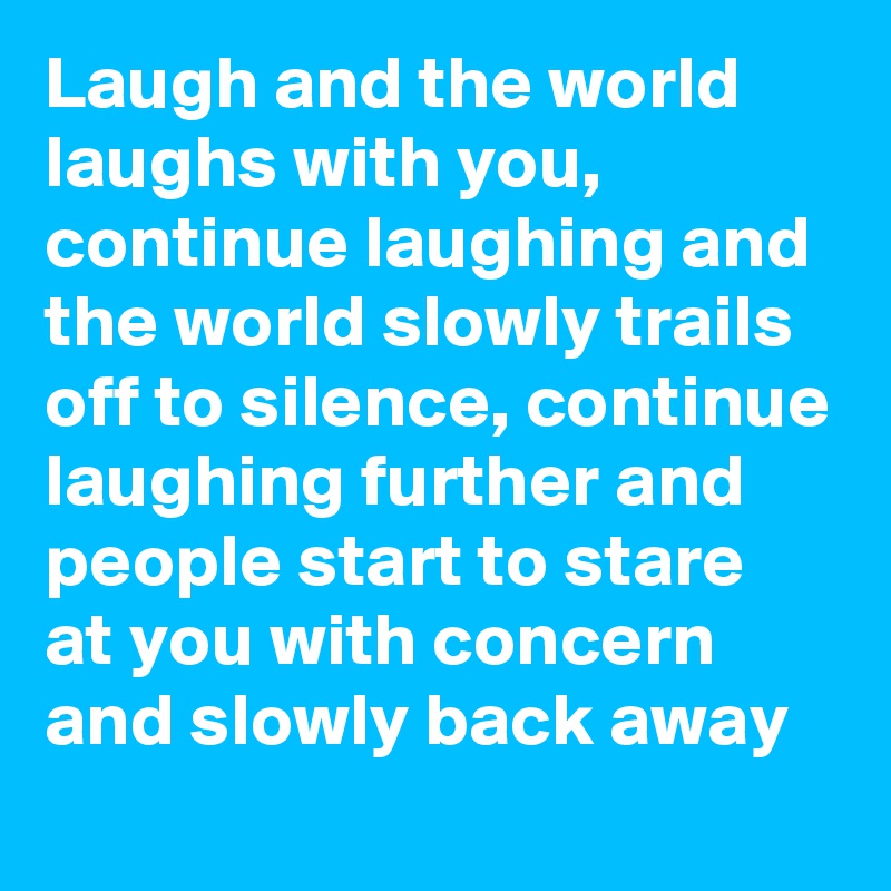 Laugh and the world laughs with you, continue laughing and the world slowly trails off to silence, continue laughing further and people start to stare at you with concern and slowly back away
