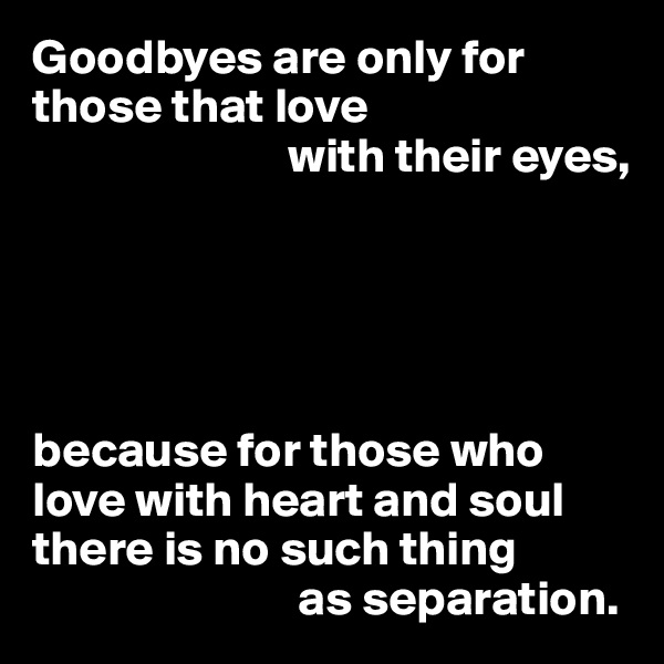 Goodbyes are only for those that love 
                          with their eyes,





because for those who love with heart and soul there is no such thing 
                           as separation.