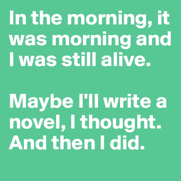 In the morning, it was morning and I was still alive. 

Maybe I'll write a novel, I thought. 
And then I did.