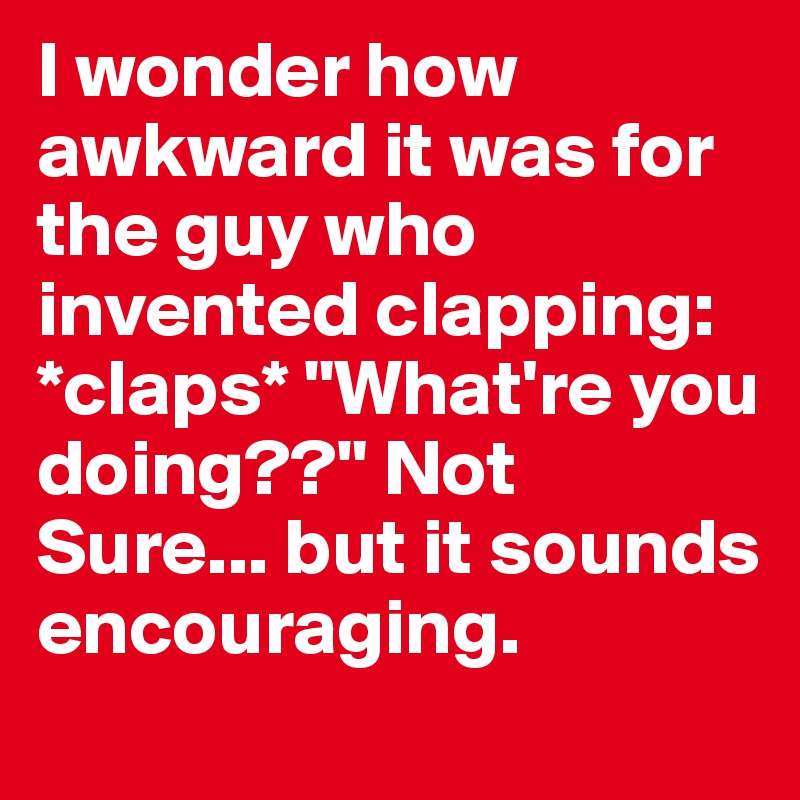 I wonder how awkward it was for the guy who invented clapping: *claps* "What're you doing??" Not Sure... but it sounds encouraging.