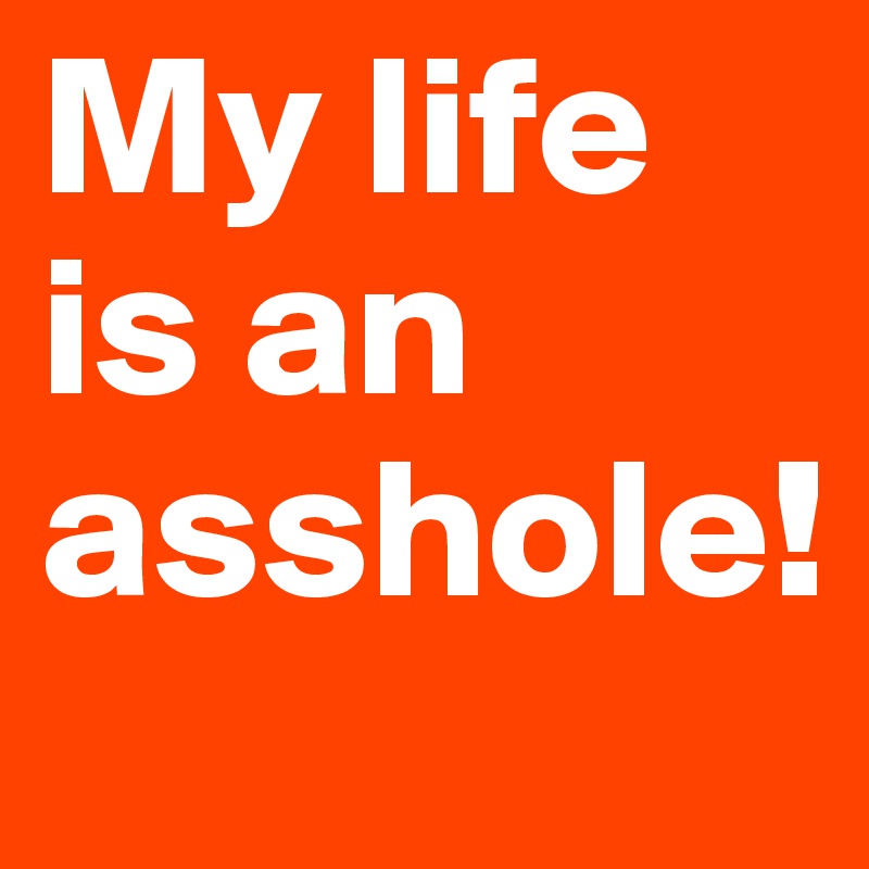 My life is an asshole! 