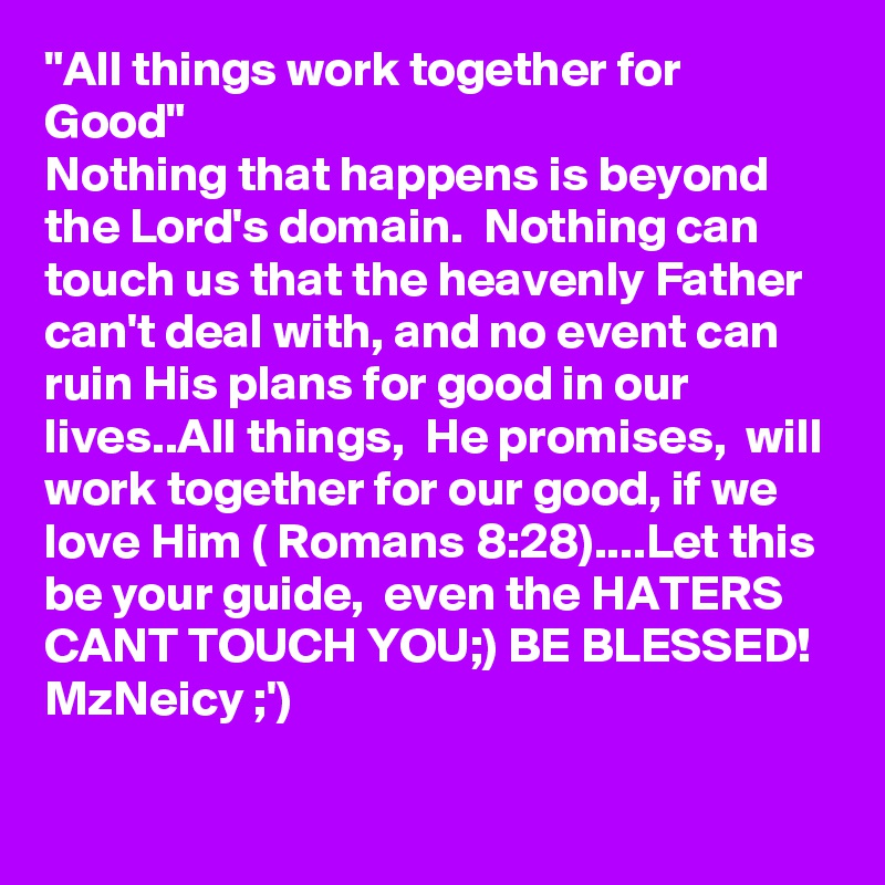 "All things work together for Good"
Nothing that happens is beyond the Lord's domain.  Nothing can touch us that the heavenly Father can't deal with, and no event can ruin His plans for good in our lives..All things,  He promises,  will work together for our good, if we love Him ( Romans 8:28)....Let this be your guide,  even the HATERS CANT TOUCH YOU;) BE BLESSED! 
MzNeicy ;')
  