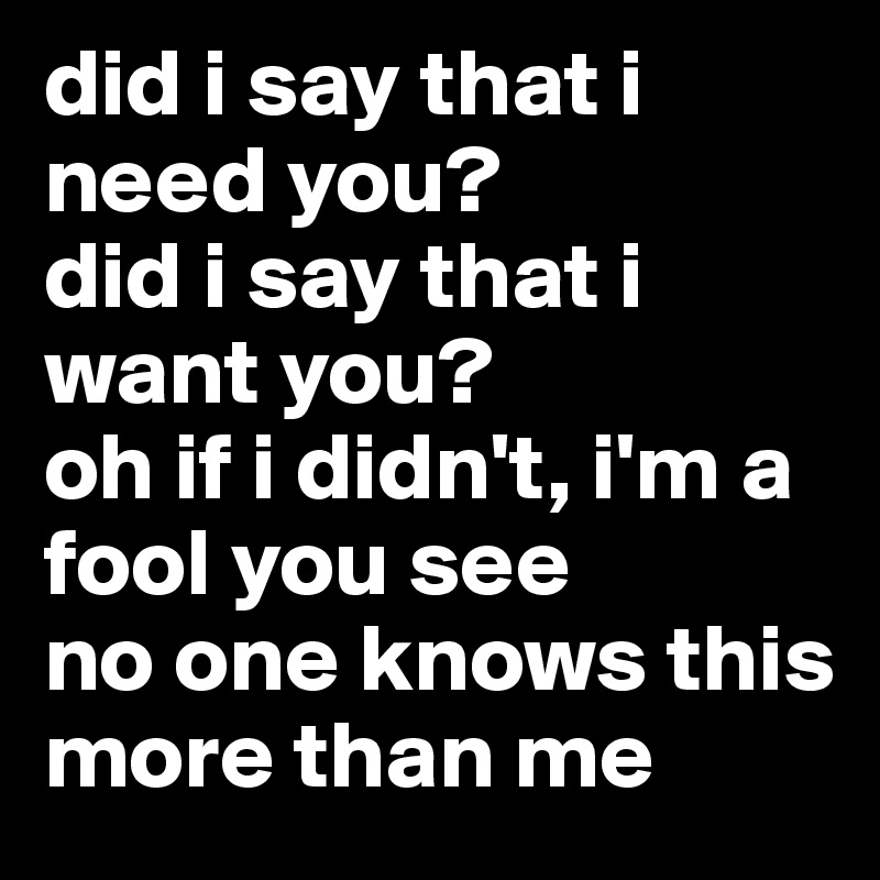 did i say that i need you? 
did i say that i want you?
oh if i didn't, i'm a fool you see 
no one knows this more than me 