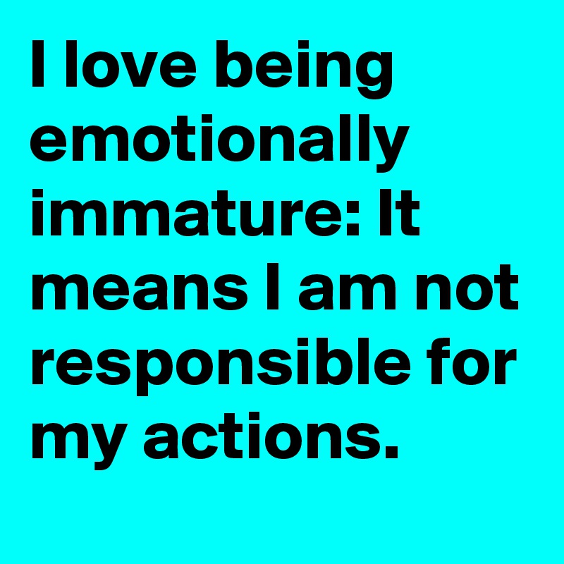I love being emotionally immature: It means I am not responsible for my actions.