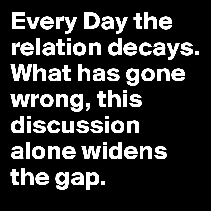 Every Day the relation decays. What has gone wrong, this discussion alone widens the gap.  