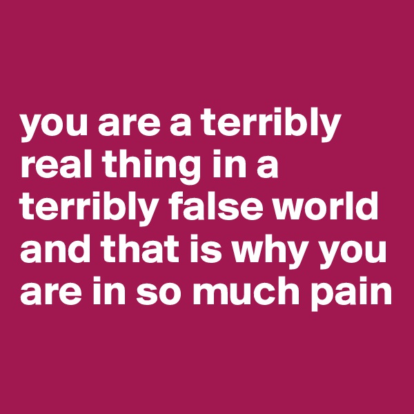 

you are a terribly real thing in a terribly false world and that is why you are in so much pain

