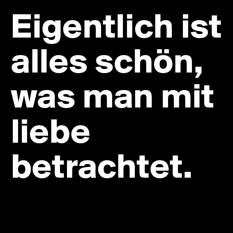 Eigentlich ist alles schön, was man mit liebe betrachtet.