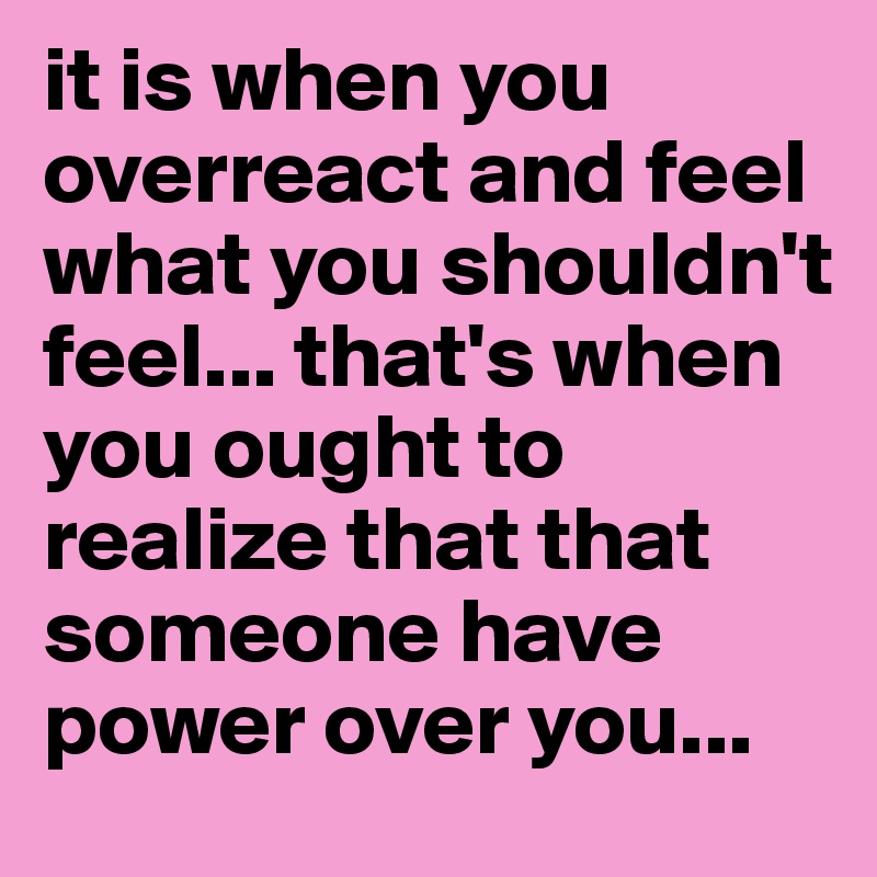 it is when you overreact and feel what you shouldn't feel... that's when you ought to realize that that someone have power over you...