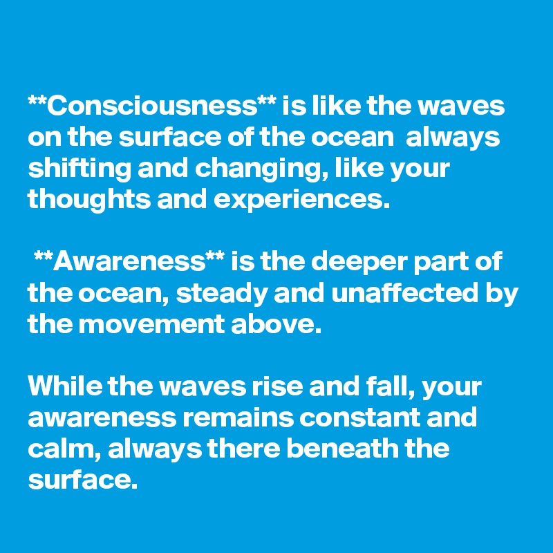 

**Consciousness** is like the waves on the surface of the ocean  always shifting and changing, like your thoughts and experiences.

 **Awareness** is the deeper part of the ocean, steady and unaffected by the movement above. 

While the waves rise and fall, your awareness remains constant and calm, always there beneath the surface.